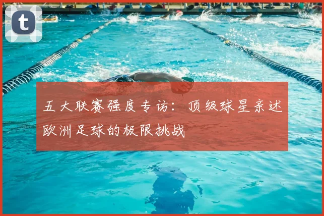 五大联赛强度专访:顶级球星亲述欧洲足球的极限挑战