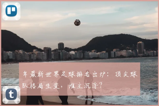 年最新世界足球排名出炉:顶尖球队格局生变,谁主沉浮?