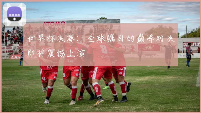 世界杯决赛：全球瞩目的巅峰对决即将震撼上演