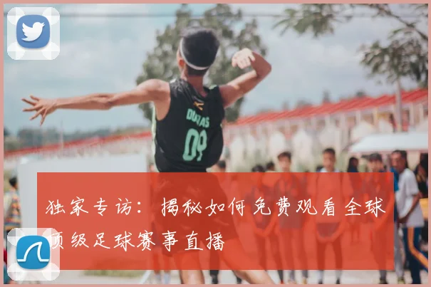 独家专访：揭秘如何免费观看全球顶级足球赛事直播